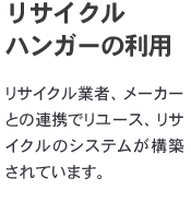 「リサイクルハンガーの利用」

リサイクル業者、メーカーとの連携でリユース、リサイクルのシステムが構築されています。