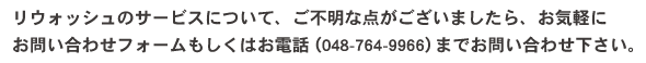 リウォッシュのサービスについて、ご不明な点がございましたら、お気軽に
お問い合わせフォームもしくはお電話（048-764-9966）までお問い合わせ下さい。