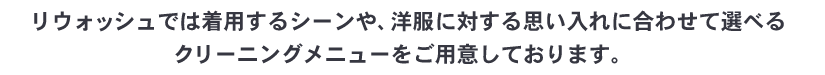 リウォッシュでは着用するシーンや、洋服に対する思い入れに合わせて選べる
クリーニングメニューをご用意しております。
